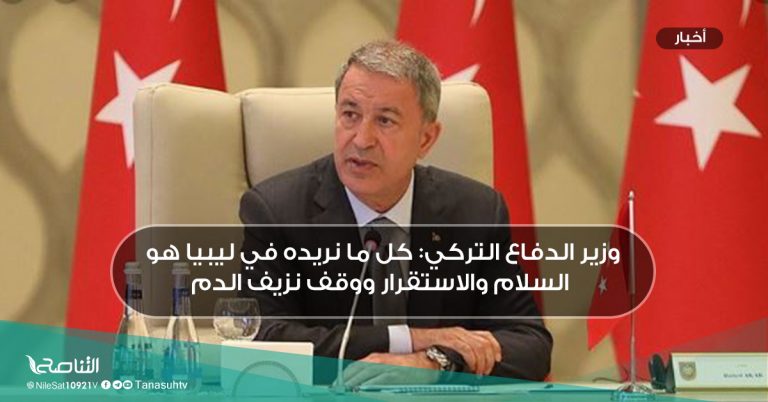 وزير الدفاع التركي: كل ما نريده في ليبيا هو السلام والاستقرار ووقف نزيف الدم
