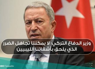 وزير الدفاع التركي: لا يمكننا تجاهل الضرر الذي يلحق بأشقائنا الليبيين