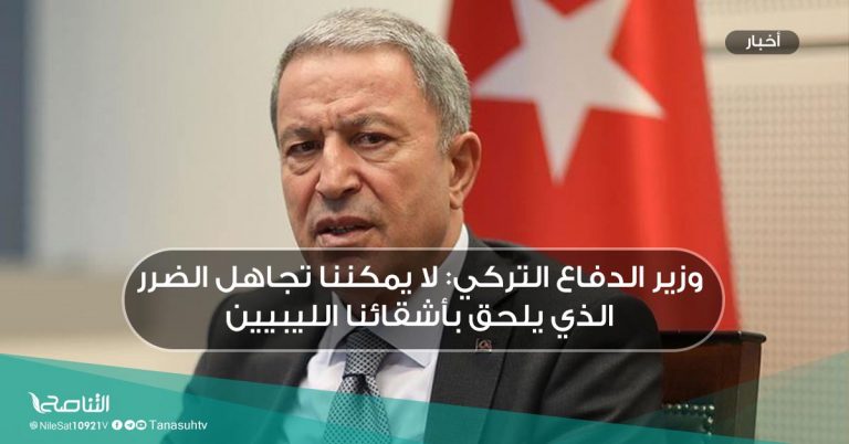 وزير الدفاع التركي: لا يمكننا تجاهل الضرر الذي يلحق بأشقائنا الليبيين