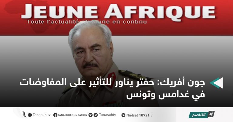 جون أفريك: حفتر يناور للتأثير على المفاوضات في غدامس وتونس