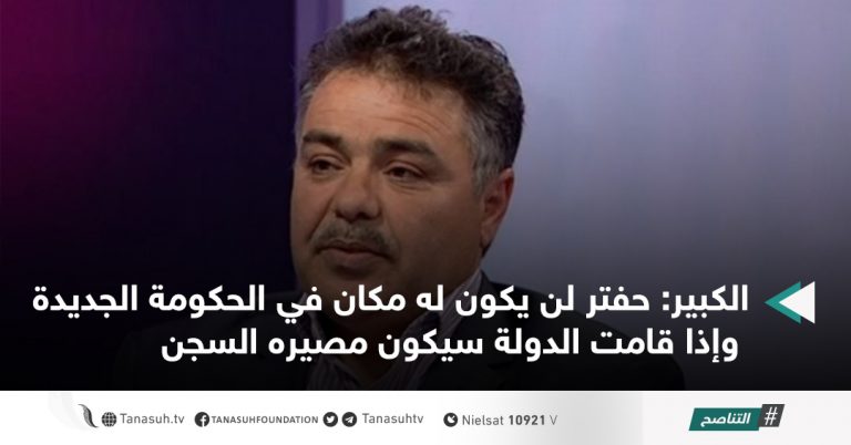 الكبير: حفتر لن يكون له مكان في الحكومة الجديدة وإذا قامت الدولة سيكون مصيره السجن