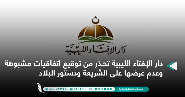 دار الإفتاء الليبية تحـذّر من توقيع اتفاقيات مشبوهة وعدم عرضها على الشريعة ودستور البلاد